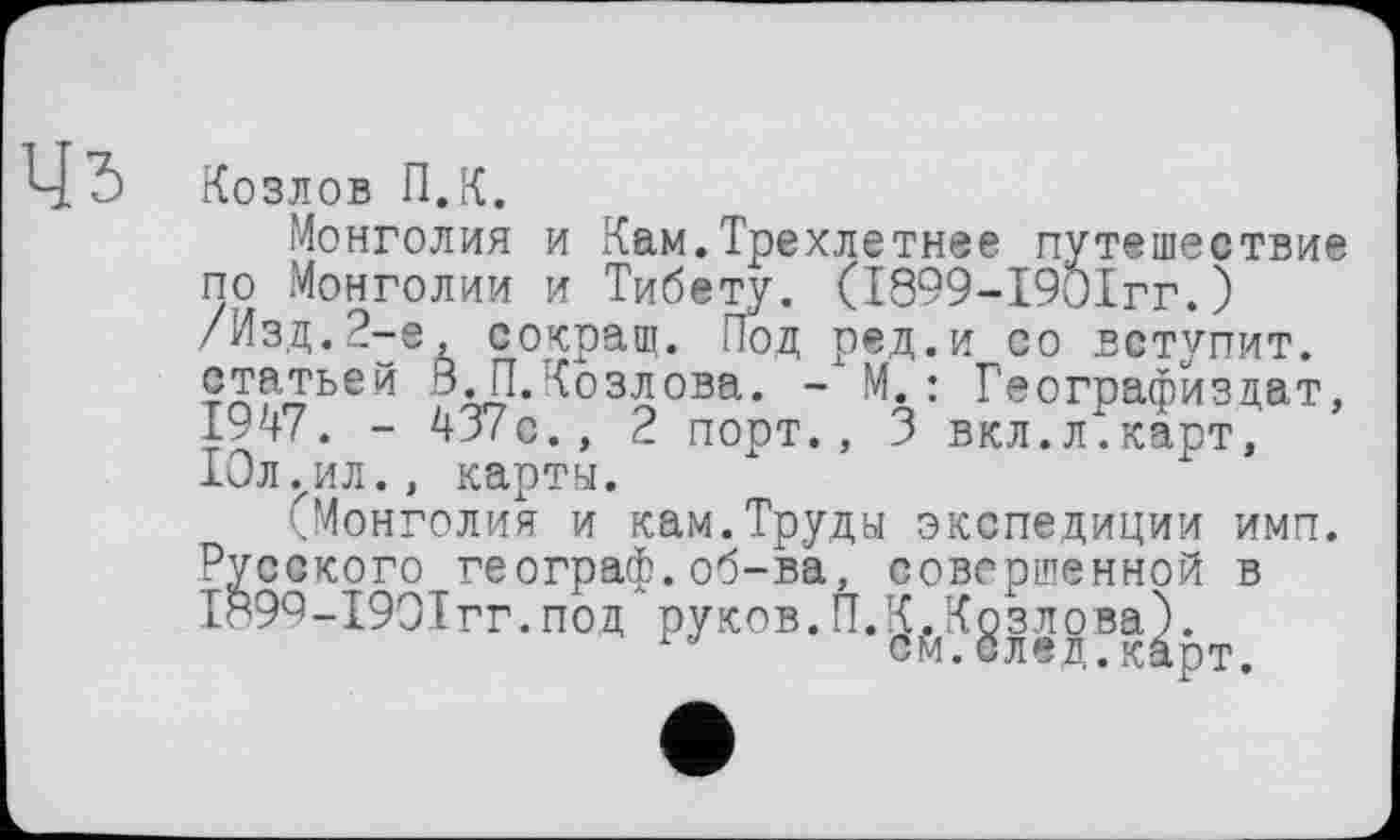 ﻿Козлов П.К.
Монголия и Кам.Трехлетнее путешествие по Монголии и Тибету. (І899-І90ІГГ.) /Изд.2-е, сокращ. Под ред.и со вступит, статьей ВЛ. Козлова. - М.: Географиздат, 1947. - 437с., 2 порт., 3 вкл.л.карт, 10л ..ил., карты.
(Монголия и кам.Труды экспедиции имп. Русского географ.об-ва, совершенной в 1899-1901гг.под руков.П.К.Козлова).
см.след.карт.